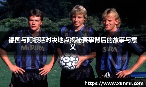 德国与阿根廷对决地点揭秘赛事背后的故事与意义